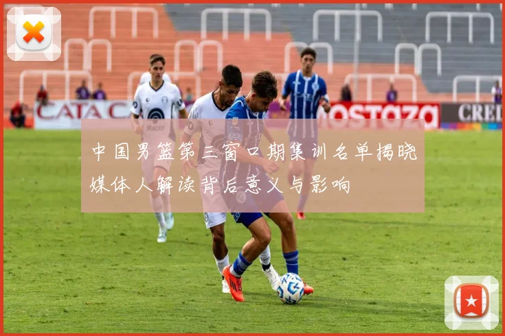 中国男篮第三窗口期集训名单揭晓媒体人解读背后意义与影响