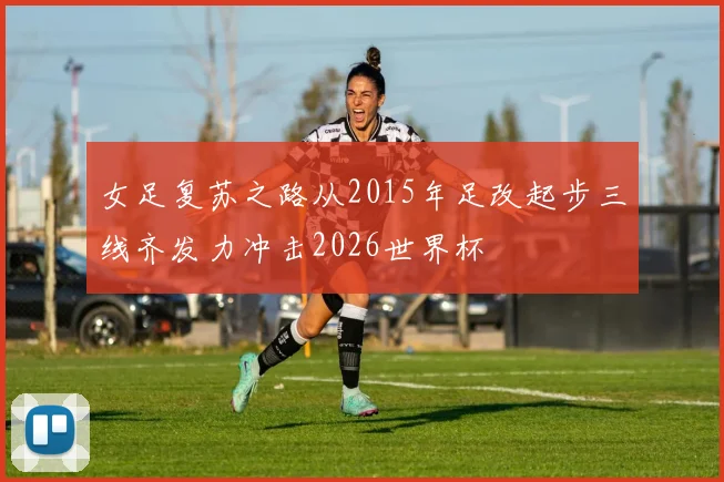 女足复苏之路从2015年足改起步三线齐发力冲击2026世界杯