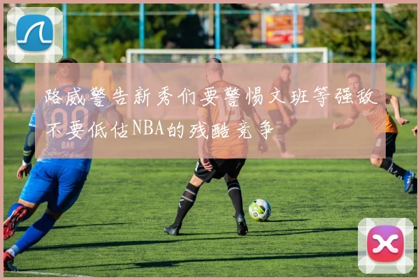 路威警告新秀们要警惕文班等强敌不要低估NBA的残酷竞争