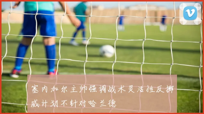 塞内加尔主帅强调战术灵活性反挪威计划不针对哈兰德
