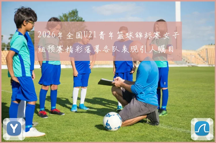 2026年全国U21青年篮球锦标赛女子组预赛精彩落幕各队表现引人瞩目