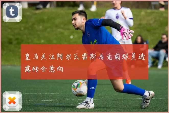 皇马关注阿尔瓦雷斯马竞前球员透露转会意向