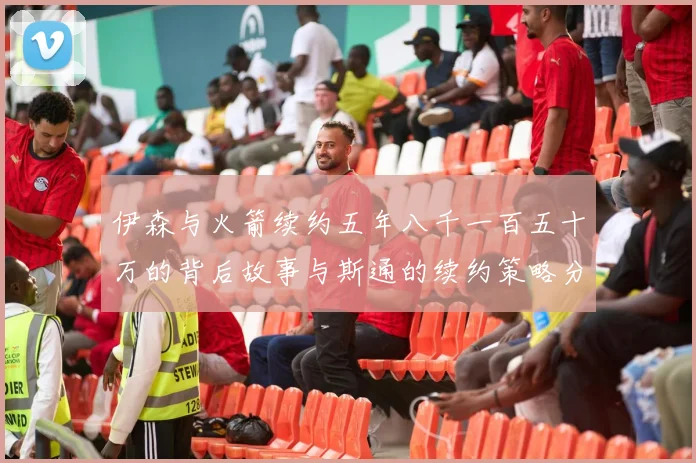 伊森与火箭续约五年八千一百五十万的背后故事与斯通的续约策略分析