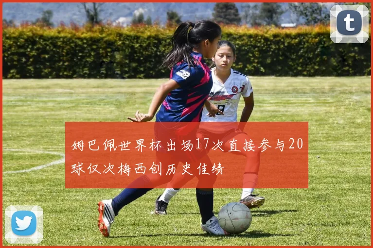 姆巴佩世界杯出场17次直接参与20球仅次梅西创历史佳绩