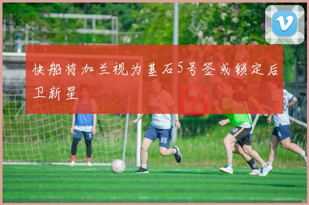快船将加兰视为基石5号签或锁定后卫新星