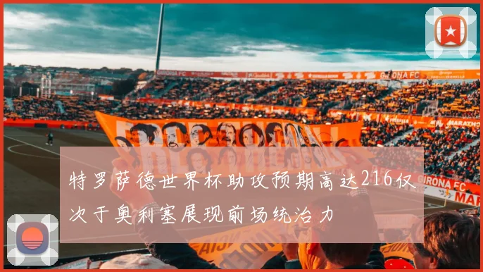 特罗萨德世界杯助攻预期高达216仅次于奥利塞展现前场统治力