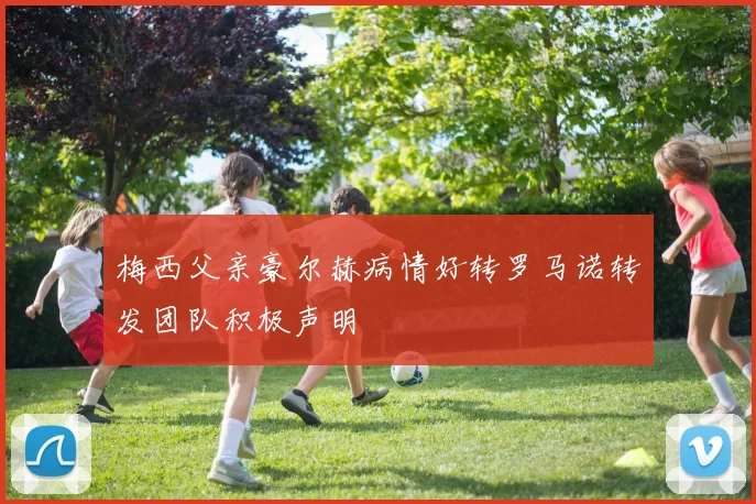 梅西父亲豪尔赫病情好转罗马诺转发团队积极声明