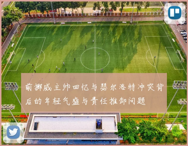前挪威主帅回忆与瑟尔洛特冲突背后的年轻气盛与责任推卸问题