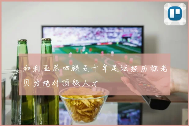 加利亚尼回顾五十年足坛经历称老贝为绝对顶级人才