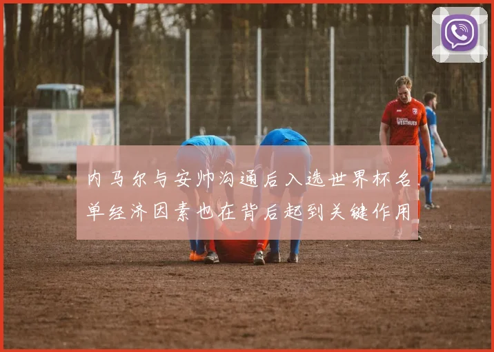 内马尔与安帅沟通后入选世界杯名单经济因素也在背后起到关键作用