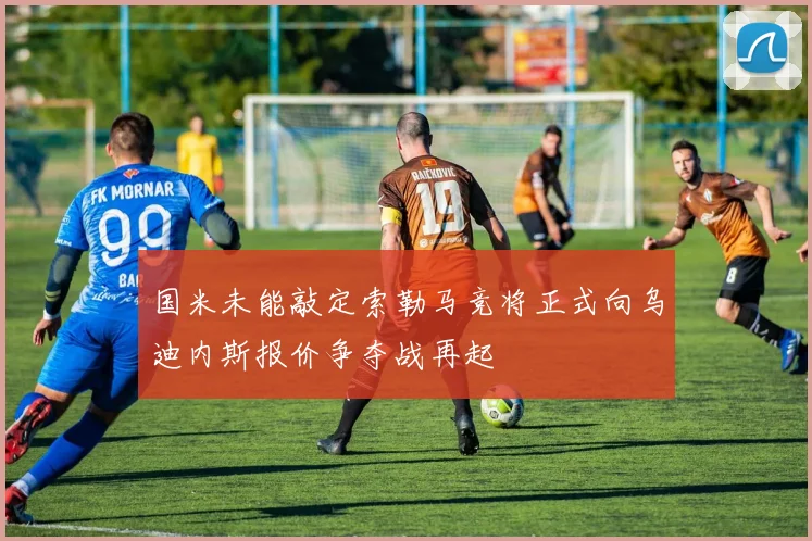 国米未能敲定索勒马竞将正式向乌迪内斯报价争夺战再起